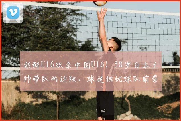朝鲜U16双杀中国U16！58岁日本主帅带队两连败，球迷担忧球队前景