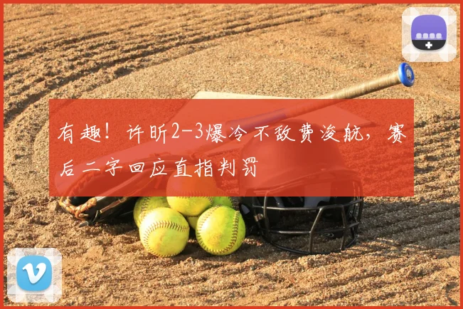 有趣！许昕2-3爆冷不敌费浚航，赛后二字回应直指判罚